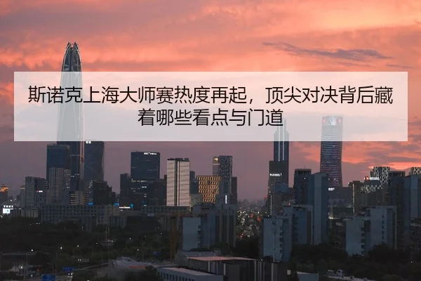 斯诺克上海大师赛热度再起，顶尖对决背后藏着哪些看点与门道